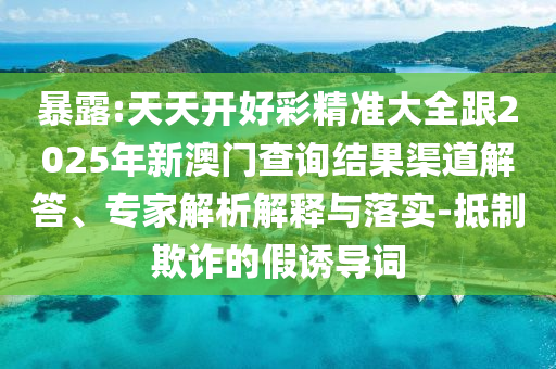 暴露:天天開好彩精準大全跟2025年新澳門查詢結果渠道解答、專家解析解釋與落實-抵制欺詐的假誘導詞
